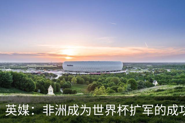 英媒：非洲成为世界杯扩军的成功典范 而亚洲足球需要反思